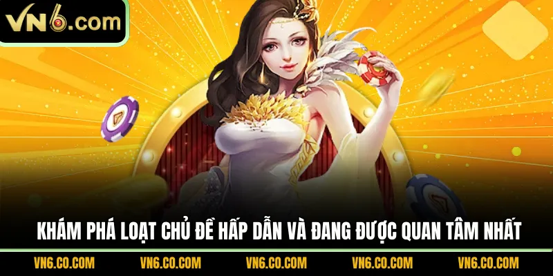 Khám phá loạt chủ đề hấp dẫn và đang được quan tâm nhất